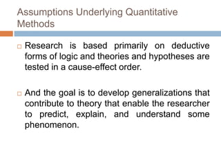 Assumptions Underlying Quantitative
Methods

   Research is based primarily on deductive
    forms of logic and theories and hypotheses are
    tested in a cause-effect order.

   And the goal is to develop generalizations that
    contribute to theory that enable the researcher
    to predict, explain, and understand some
    phenomenon.
 