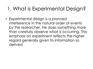 1. What is Experimental Design?
• Experimental design is a planned
  interference in the natural order of events
  by the researcher. He does something more
  than carefully observe what is occurring. This
  emphasis on experiment reflects the higher
  regard generally given to information so
  derived
 