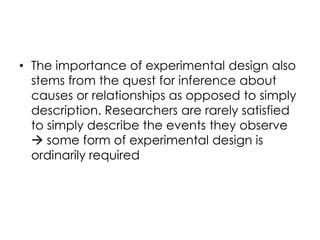 • The importance of experimental design also
  stems from the quest for inference about
  causes or relationships as opposed to simply
  description. Researchers are rarely satisfied
  to simply describe the events they observe
   some form of experimental design is
  ordinarily required
 