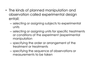 • The kinds of planned manipulation and
  observation called experimental design
  entail:
  – selecting or assigning subjects to experimental
    units
  – selecting or assigning units for specific treatments
    or conditions of the experiment (experimental
    manipulation
  – specifying the order or arrangement of the
    treatment or treatments
  – specifying the sequence of observations or
    measurements to be taken
 
