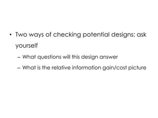 • Two ways of checking potential designs: ask
 yourself
  – What questions will this design answer

  – What is the relative information gain/cost picture
 