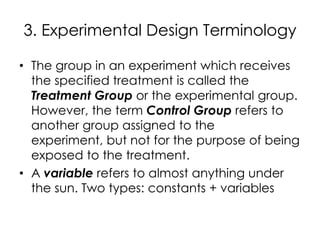 3. Experimental Design Terminology

• The group in an experiment which receives
  the specified treatment is called the
  Treatment Group or the experimental group.
  However, the term Control Group refers to
  another group assigned to the
  experiment, but not for the purpose of being
  exposed to the treatment.
• A variable refers to almost anything under
  the sun. Two types: constants + variables
 