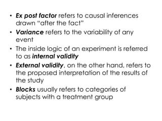 • Ex post factor refers to causal inferences
  drawn “after the fact”
• Variance refers to the variability of any
  event
• The inside logic of an experiment is referred
  to as internal validity
• External validity, on the other hand, refers to
  the proposed interpretation of the results of
  the study
• Blocks usually refers to categories of
  subjects with a treatment group
 