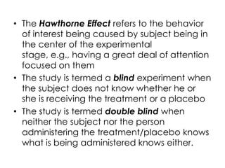 • The Hawthorne Effect refers to the behavior
  of interest being caused by subject being in
  the center of the experimental
  stage, e.g., having a great deal of attention
  focused on them
• The study is termed a blind experiment when
  the subject does not know whether he or
  she is receiving the treatment or a placebo
• The study is termed double blind when
  neither the subject nor the person
  administering the treatment/placebo knows
  what is being administered knows either.
 