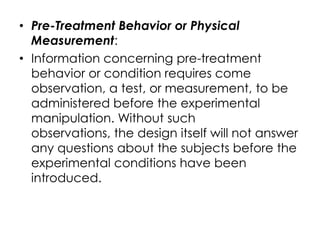 • Pre-Treatment Behavior or Physical
  Measurement:
• Information concerning pre-treatment
  behavior or condition requires come
  observation, a test, or measurement, to be
  administered before the experimental
  manipulation. Without such
  observations, the design itself will not answer
  any questions about the subjects before the
  experimental conditions have been
  introduced.
 