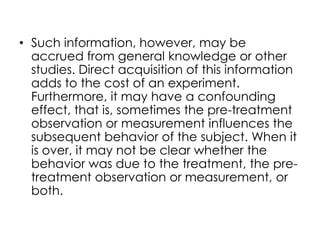 • Such information, however, may be
  accrued from general knowledge or other
  studies. Direct acquisition of this information
  adds to the cost of an experiment.
  Furthermore, it may have a confounding
  effect, that is, sometimes the pre-treatment
  observation or measurement influences the
  subsequent behavior of the subject. When it
  is over, it may not be clear whether the
  behavior was due to the treatment, the pre-
  treatment observation or measurement, or
  both.
 
