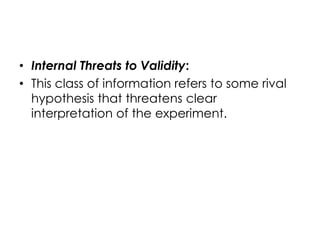 • Internal Threats to Validity:
• This class of information refers to some rival
  hypothesis that threatens clear
  interpretation of the experiment.
 
