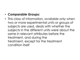 • Comparable Groups:
• This class of information, available only when
  two or more experimental units or groups of
  subjects are used, deals with whether the
  subjects in the different units were about the
  same in relevant attributes before the
  treatment, and during the
  treatment, except for the treatment
  condition itself
 