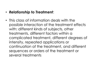 • Relationship to Treatment:

• This class of information deals with the
  possible interaction of the treatment effects
  with: different kinds of subjects, other
  treatments, different factors within a
  complicated treatment, different degrees of
  intensity, repeated applications or
  continuation of the treatment, and different
  sequences or orders of the treatment or
  several treatments
 