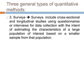 Three general types of quantitative
methods:
   3. Surveys  Surveys include cross-sectional
    and longitudinal studies using questionnaires
    or interviews for data collection with the intent
    of estimating the characteristics of a large
    population of interest based on a smaller
    sample from that population.
 