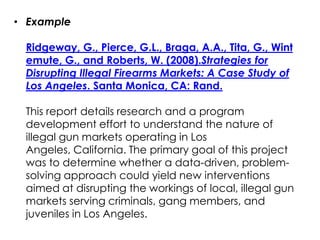 • Example

 Ridgeway, G., Pierce, G.L., Braga, A.A., Tita, G., Wint
 emute, G., and Roberts, W. (2008).Strategies for
 Disrupting Illegal Firearms Markets: A Case Study of
 Los Angeles. Santa Monica, CA: Rand.

 This report details research and a program
 development effort to understand the nature of
 illegal gun markets operating in Los
 Angeles, California. The primary goal of this project
 was to determine whether a data-driven, problem-
 solving approach could yield new interventions
 aimed at disrupting the workings of local, illegal gun
 markets serving criminals, gang members, and
 juveniles in Los Angeles.
 