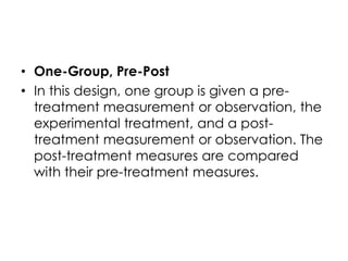 • One-Group, Pre-Post
• In this design, one group is given a pre-
  treatment measurement or observation, the
  experimental treatment, and a post-
  treatment measurement or observation. The
  post-treatment measures are compared
  with their pre-treatment measures.
 