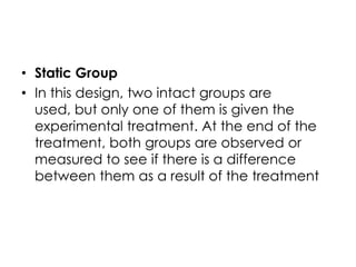 • Static Group
• In this design, two intact groups are
  used, but only one of them is given the
  experimental treatment. At the end of the
  treatment, both groups are observed or
  measured to see if there is a difference
  between them as a result of the treatment
 