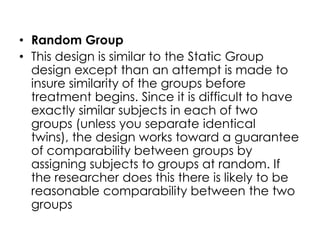 • Random Group
• This design is similar to the Static Group
  design except than an attempt is made to
  insure similarity of the groups before
  treatment begins. Since it is difficult to have
  exactly similar subjects in each of two
  groups (unless you separate identical
  twins), the design works toward a guarantee
  of comparability between groups by
  assigning subjects to groups at random. If
  the researcher does this there is likely to be
  reasonable comparability between the two
  groups
 