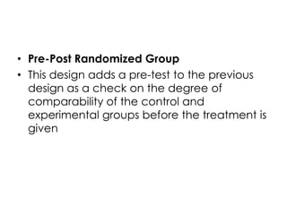 • Pre-Post Randomized Group
• This design adds a pre-test to the previous
  design as a check on the degree of
  comparability of the control and
  experimental groups before the treatment is
  given
 