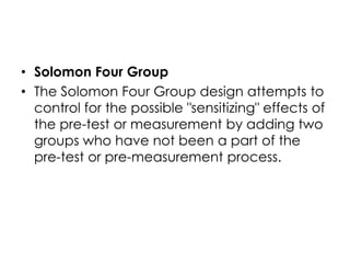 • Solomon Four Group
• The Solomon Four Group design attempts to
  control for the possible "sensitizing" effects of
  the pre-test or measurement by adding two
  groups who have not been a part of the
  pre-test or pre-measurement process.
 