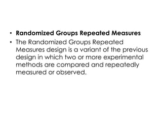 • Randomized Groups Repeated Measures
• The Randomized Groups Repeated
  Measures design is a variant of the previous
  design in which two or more experimental
  methods are compared and repeatedly
  measured or observed.
 