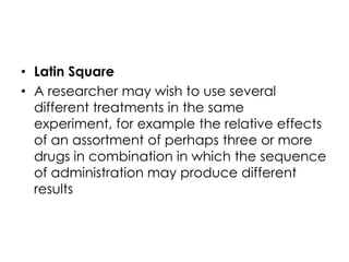 • Latin Square
• A researcher may wish to use several
  different treatments in the same
  experiment, for example the relative effects
  of an assortment of perhaps three or more
  drugs in combination in which the sequence
  of administration may produce different
  results
 