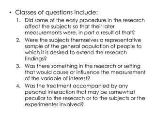 • Classes of questions include:
  1. Did some of the early procedure in the research
     affect the subjects so that their later
     measurements were, in part a result of that?
  2. Were the subjects themselves a representative
     sample of the general population of people to
     which it is desired to extend the research
     findings?
  3. Was there something in the research or setting
     that would cause or influence the measurement
     of the variable of interest?
  4. Was the treatment accompanied by any
     personal interaction that may be somewhat
     peculiar to the research or to the subjects or the
     experimenter involved?
 