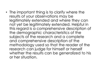 • The important thing is to clarify where the
  results of your observations may be
  legitimately extended and where they can
  not yet be legitimately extended. Helpful in
  this regard is a comprehensive description of
  the demographic characteristics of the
  subjects of the research and a complete
  and comprehensive description of the
  methodology used so that the reader of the
  research can judge for himself or herself
  whether the results can be generalized to his
  or her situation.
 
