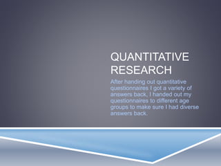 QUANTITATIVE 
RESEARCH 
After handing out quantitative 
questionnaires I got a variety of 
answers back, I handed out my 
questionnaires to different age 
groups to make sure I had diverse 
answers back. 
 