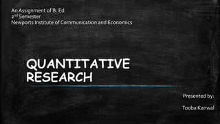 QUANTITATIVE
RESEARCH
Presented by:
Tooba Kanwal
An Assignment of B. Ed
2nd Semester
Newports Institute of Communication and Economics
 