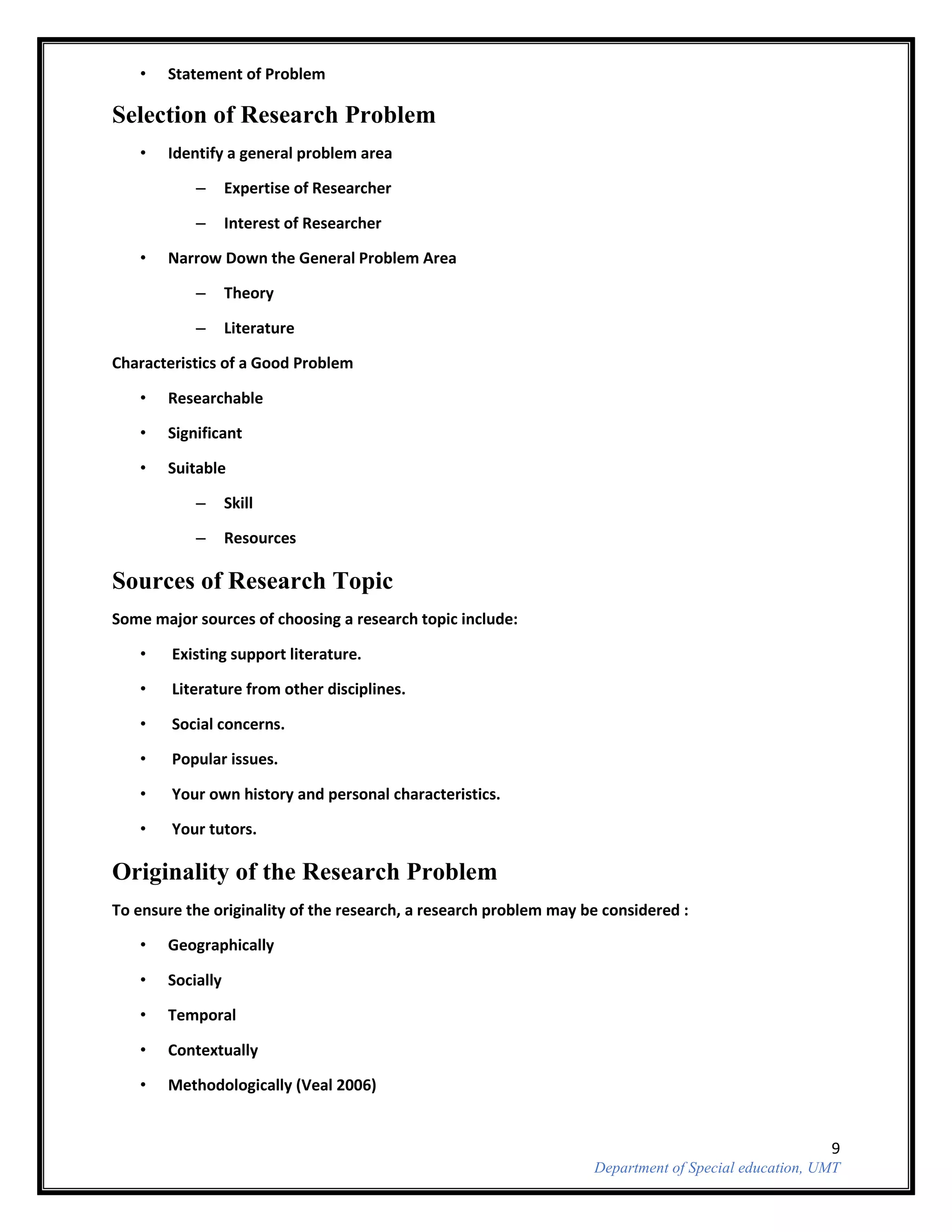 9
Department of Special education, UMT
• Statement of Problem
Selection of Research Problem
• Identify a general problem area
– Expertise of Researcher
– Interest of Researcher
• Narrow Down the General Problem Area
– Theory
– Literature
Characteristics of a Good Problem
• Researchable
• Significant
• Suitable
– Skill
– Resources
Sources of Research Topic
Some major sources of choosing a research topic include:
• Existing support literature.
• Literature from other disciplines.
• Social concerns.
• Popular issues.
• Your own history and personal characteristics.
• Your tutors.
Originality of the Research Problem
To ensure the originality of the research, a research problem may be considered :
• Geographically
• Socially
• Temporal
• Contextually
• Methodologically (Veal 2006)
 