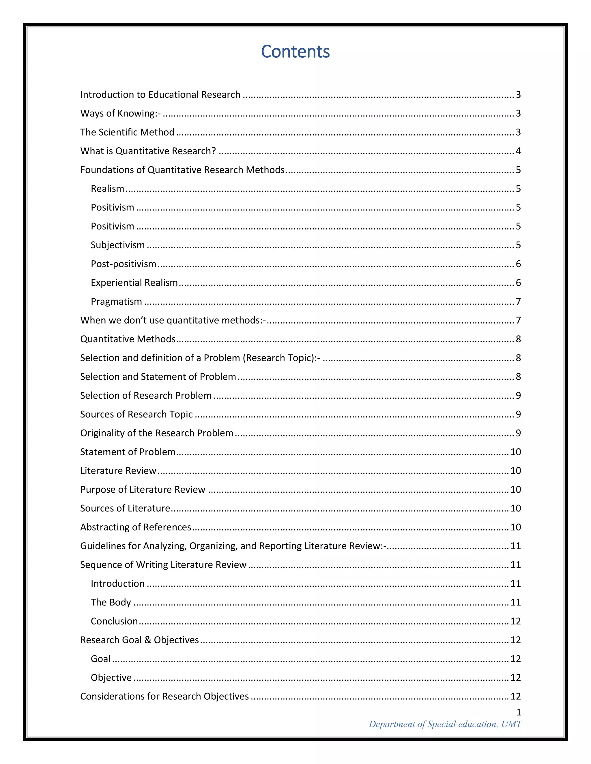 1
Department of Special education, UMT
Contents
Introduction to Educational Research ......................................................................................................3
Ways of Knowing:- ....................................................................................................................................3
The Scientific Method...............................................................................................................................3
What is Quantitative Research? ...............................................................................................................4
Foundations of Quantitative Research Methods......................................................................................5
Realism..................................................................................................................................................5
Positivism..............................................................................................................................................5
Positivism..............................................................................................................................................5
Subjectivism..........................................................................................................................................5
Post-positivism......................................................................................................................................6
Experiential Realism..............................................................................................................................6
Pragmatism ...........................................................................................................................................7
When we don’t use quantitative methods:-.............................................................................................7
Quantitative Methods...............................................................................................................................8
Selection and definition of a Problem (Research Topic):- ........................................................................8
Selection and Statement of Problem........................................................................................................8
Selection of Research Problem.................................................................................................................9
Sources of Research Topic ........................................................................................................................9
Originality of the Research Problem.........................................................................................................9
Statement of Problem.............................................................................................................................10
Literature Review....................................................................................................................................10
Purpose of Literature Review .................................................................................................................10
Sources of Literature...............................................................................................................................10
Abstracting of References.......................................................................................................................10
Guidelines for Analyzing, Organizing, and Reporting Literature Review:-..............................................11
Sequence of Writing Literature Review..................................................................................................11
Introduction ........................................................................................................................................11
The Body .............................................................................................................................................11
Conclusion...........................................................................................................................................12
Research Goal & Objectives....................................................................................................................12
Goal.....................................................................................................................................................12
Objective.............................................................................................................................................12
Considerations for Research Objectives .................................................................................................12
 
