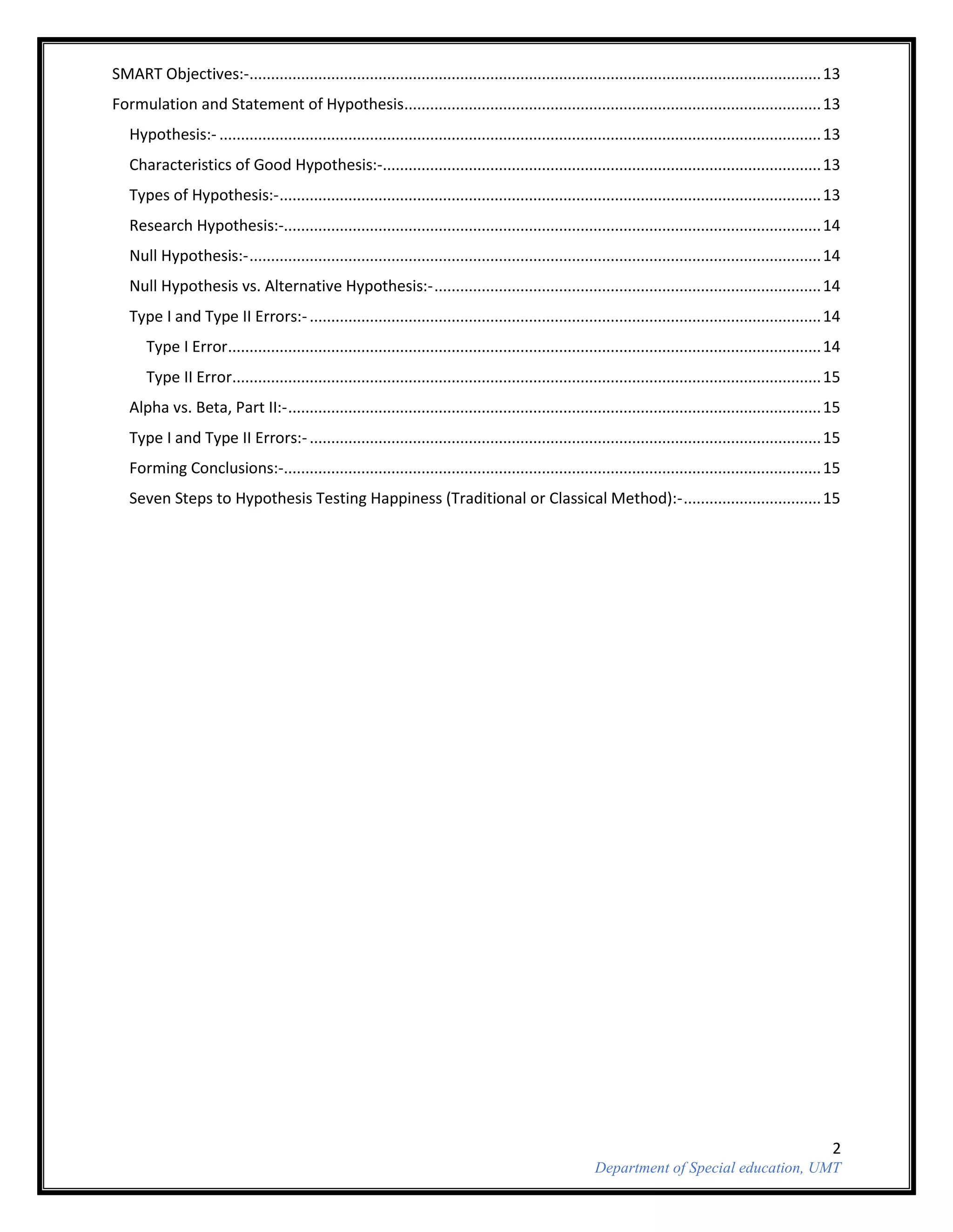 2
Department of Special education, UMT
SMART Objectives:-.....................................................................................................................................13
Formulation and Statement of Hypothesis.................................................................................................13
Hypothesis:- ............................................................................................................................................13
Characteristics of Good Hypothesis:-......................................................................................................13
Types of Hypothesis:-..............................................................................................................................13
Research Hypothesis:-.............................................................................................................................14
Null Hypothesis:-.....................................................................................................................................14
Null Hypothesis vs. Alternative Hypothesis:-..........................................................................................14
Type I and Type II Errors:-.......................................................................................................................14
Type I Error..........................................................................................................................................14
Type II Error.........................................................................................................................................15
Alpha vs. Beta, Part II:-............................................................................................................................15
Type I and Type II Errors:-.......................................................................................................................15
Forming Conclusions:-.............................................................................................................................15
Seven Steps to Hypothesis Testing Happiness (Traditional or Classical Method):-................................15
 