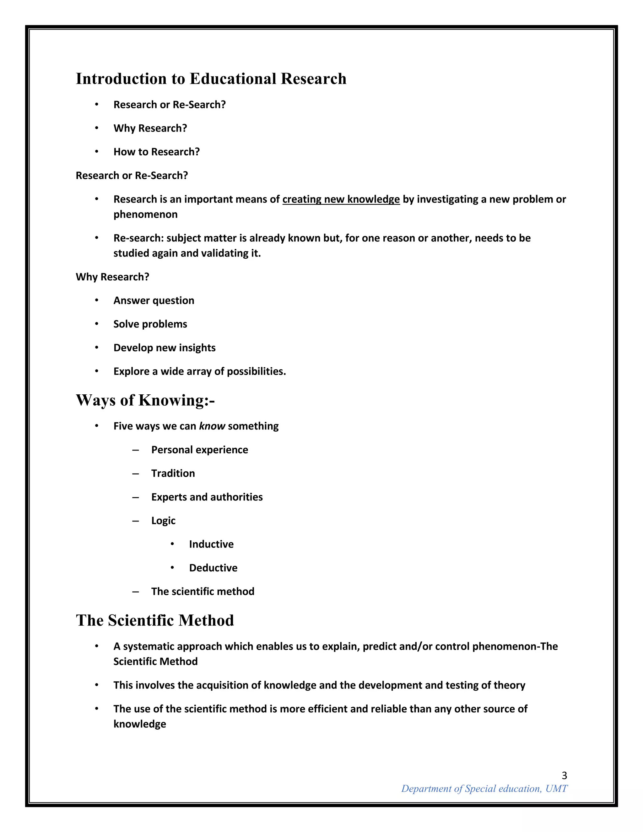 3
Department of Special education, UMT
Introduction to Educational Research
• Research or Re-Search?
• Why Research?
• How to Research?
Research or Re-Search?
• Research is an important means of creating new knowledge by investigating a new problem or
phenomenon
• Re-search: subject matter is already known but, for one reason or another, needs to be
studied again and validating it.
Why Research?
• Answer question
• Solve problems
• Develop new insights
• Explore a wide array of possibilities.
Ways of Knowing:-
• Five ways we can know something
– Personal experience
– Tradition
– Experts and authorities
– Logic
• Inductive
• Deductive
– The scientific method
The Scientific Method
• A systematic approach which enables us to explain, predict and/or control phenomenon-The
Scientific Method
• This involves the acquisition of knowledge and the development and testing of theory
• The use of the scientific method is more efficient and reliable than any other source of
knowledge
 