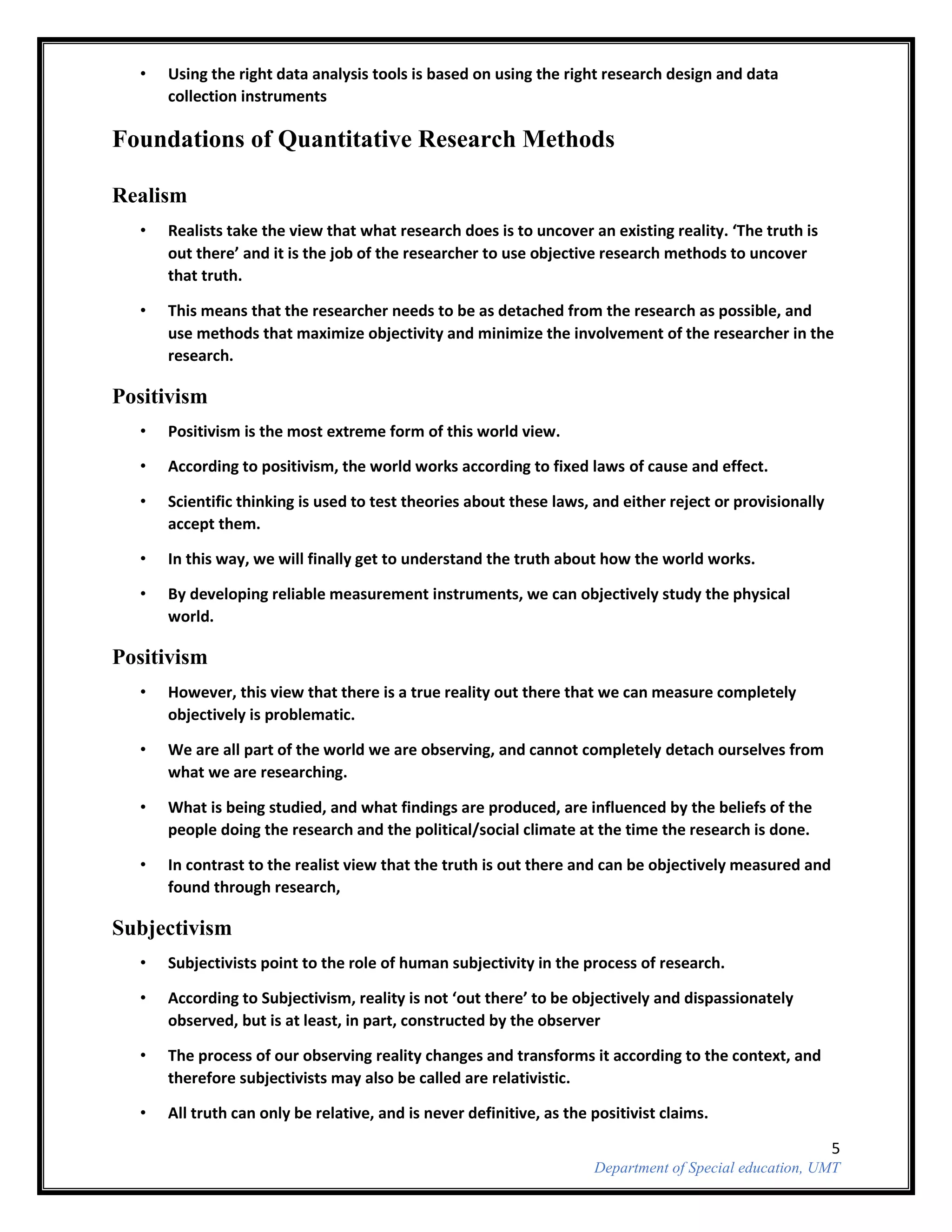 5
Department of Special education, UMT
• Using the right data analysis tools is based on using the right research design and data
collection instruments
Foundations of Quantitative Research Methods
Realism
• Realists take the view that what research does is to uncover an existing reality. ‘The truth is
out there’ and it is the job of the researcher to use objective research methods to uncover
that truth.
• This means that the researcher needs to be as detached from the research as possible, and
use methods that maximize objectivity and minimize the involvement of the researcher in the
research.
Positivism
• Positivism is the most extreme form of this world view.
• According to positivism, the world works according to fixed laws of cause and effect.
• Scientific thinking is used to test theories about these laws, and either reject or provisionally
accept them.
• In this way, we will finally get to understand the truth about how the world works.
• By developing reliable measurement instruments, we can objectively study the physical
world.
Positivism
• However, this view that there is a true reality out there that we can measure completely
objectively is problematic.
• We are all part of the world we are observing, and cannot completely detach ourselves from
what we are researching.
• What is being studied, and what findings are produced, are influenced by the beliefs of the
people doing the research and the political/social climate at the time the research is done.
• In contrast to the realist view that the truth is out there and can be objectively measured and
found through research,
Subjectivism
• Subjectivists point to the role of human subjectivity in the process of research.
• According to Subjectivism, reality is not ‘out there’ to be objectively and dispassionately
observed, but is at least, in part, constructed by the observer
• The process of our observing reality changes and transforms it according to the context, and
therefore subjectivists may also be called are relativistic.
• All truth can only be relative, and is never definitive, as the positivist claims.
 