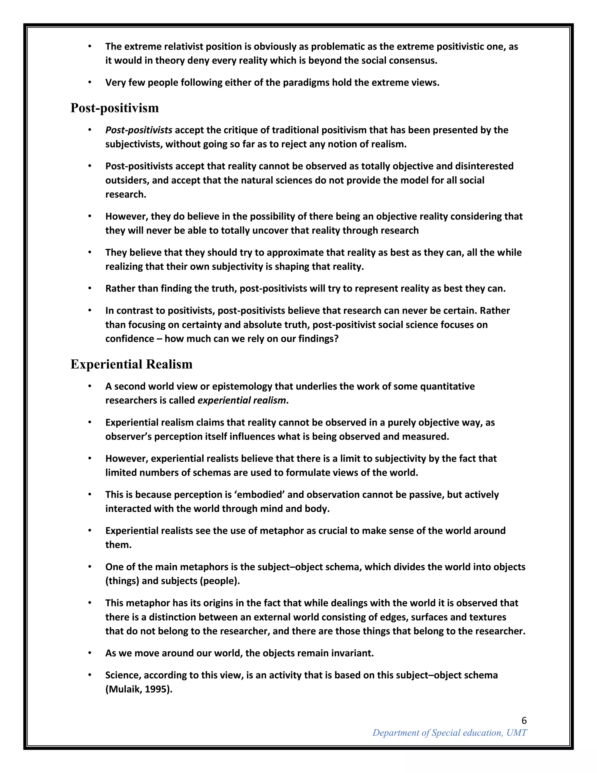 6
Department of Special education, UMT
• The extreme relativist position is obviously as problematic as the extreme positivistic one, as
it would in theory deny every reality which is beyond the social consensus.
• Very few people following either of the paradigms hold the extreme views.
Post-positivism
• Post-positivists accept the critique of traditional positivism that has been presented by the
subjectivists, without going so far as to reject any notion of realism.
• Post-positivists accept that reality cannot be observed as totally objective and disinterested
outsiders, and accept that the natural sciences do not provide the model for all social
research.
• However, they do believe in the possibility of there being an objective reality considering that
they will never be able to totally uncover that reality through research
• They believe that they should try to approximate that reality as best as they can, all the while
realizing that their own subjectivity is shaping that reality.
• Rather than finding the truth, post-positivists will try to represent reality as best they can.
• In contrast to positivists, post-positivists believe that research can never be certain. Rather
than focusing on certainty and absolute truth, post-positivist social science focuses on
confidence – how much can we rely on our findings?
Experiential Realism
• A second world view or epistemology that underlies the work of some quantitative
researchers is called experiential realism.
• Experiential realism claims that reality cannot be observed in a purely objective way, as
observer’s perception itself influences what is being observed and measured.
• However, experiential realists believe that there is a limit to subjectivity by the fact that
limited numbers of schemas are used to formulate views of the world.
• This is because perception is ‘embodied’ and observation cannot be passive, but actively
interacted with the world through mind and body.
• Experiential realists see the use of metaphor as crucial to make sense of the world around
them.
• One of the main metaphors is the subject–object schema, which divides the world into objects
(things) and subjects (people).
• This metaphor has its origins in the fact that while dealings with the world it is observed that
there is a distinction between an external world consisting of edges, surfaces and textures
that do not belong to the researcher, and there are those things that belong to the researcher.
• As we move around our world, the objects remain invariant.
• Science, according to this view, is an activity that is based on this subject–object schema
(Mulaik, 1995).
 