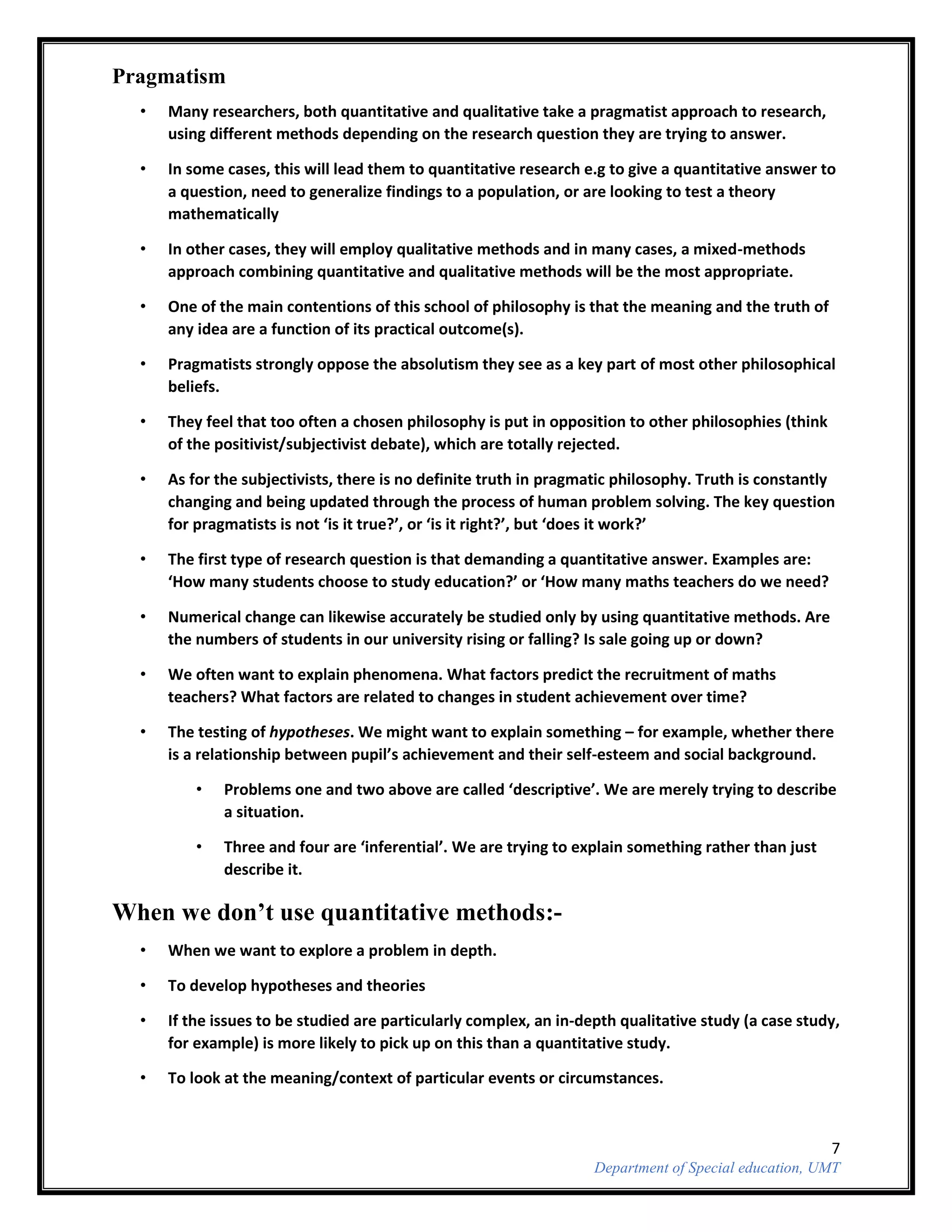 7
Department of Special education, UMT
Pragmatism
• Many researchers, both quantitative and qualitative take a pragmatist approach to research,
using different methods depending on the research question they are trying to answer.
• In some cases, this will lead them to quantitative research e.g to give a quantitative answer to
a question, need to generalize findings to a population, or are looking to test a theory
mathematically
• In other cases, they will employ qualitative methods and in many cases, a mixed-methods
approach combining quantitative and qualitative methods will be the most appropriate.
• One of the main contentions of this school of philosophy is that the meaning and the truth of
any idea are a function of its practical outcome(s).
• Pragmatists strongly oppose the absolutism they see as a key part of most other philosophical
beliefs.
• They feel that too often a chosen philosophy is put in opposition to other philosophies (think
of the positivist/subjectivist debate), which are totally rejected.
• As for the subjectivists, there is no definite truth in pragmatic philosophy. Truth is constantly
changing and being updated through the process of human problem solving. The key question
for pragmatists is not ‘is it true?’, or ‘is it right?’, but ‘does it work?’
• The first type of research question is that demanding a quantitative answer. Examples are:
‘How many students choose to study education?’ or ‘How many maths teachers do we need?
• Numerical change can likewise accurately be studied only by using quantitative methods. Are
the numbers of students in our university rising or falling? Is sale going up or down?
• We often want to explain phenomena. What factors predict the recruitment of maths
teachers? What factors are related to changes in student achievement over time?
• The testing of hypotheses. We might want to explain something – for example, whether there
is a relationship between pupil’s achievement and their self-esteem and social background.
• Problems one and two above are called ‘descriptive’. We are merely trying to describe
a situation.
• Three and four are ‘inferential’. We are trying to explain something rather than just
describe it.
When we don’t use quantitative methods:-
• When we want to explore a problem in depth.
• To develop hypotheses and theories
• If the issues to be studied are particularly complex, an in-depth qualitative study (a case study,
for example) is more likely to pick up on this than a quantitative study.
• To look at the meaning/context of particular events or circumstances.
 