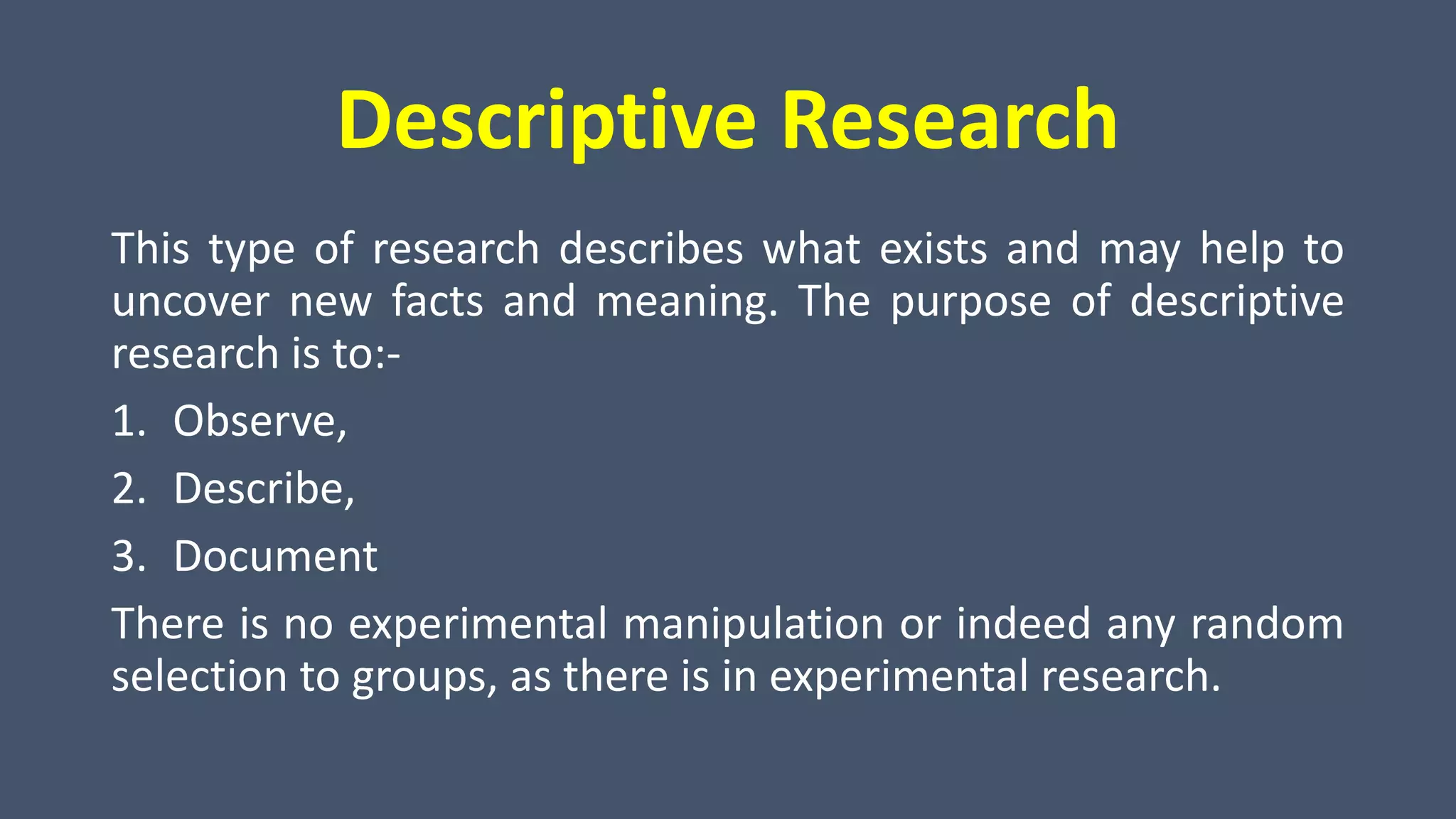 Descriptive Research
This type of research describes what exists and may help to
uncover new facts and meaning. The purpose of descriptive
research is to:-
1. Observe,
2. Describe,
3. Document
There is no experimental manipulation or indeed any random
selection to groups, as there is in experimental research.
 