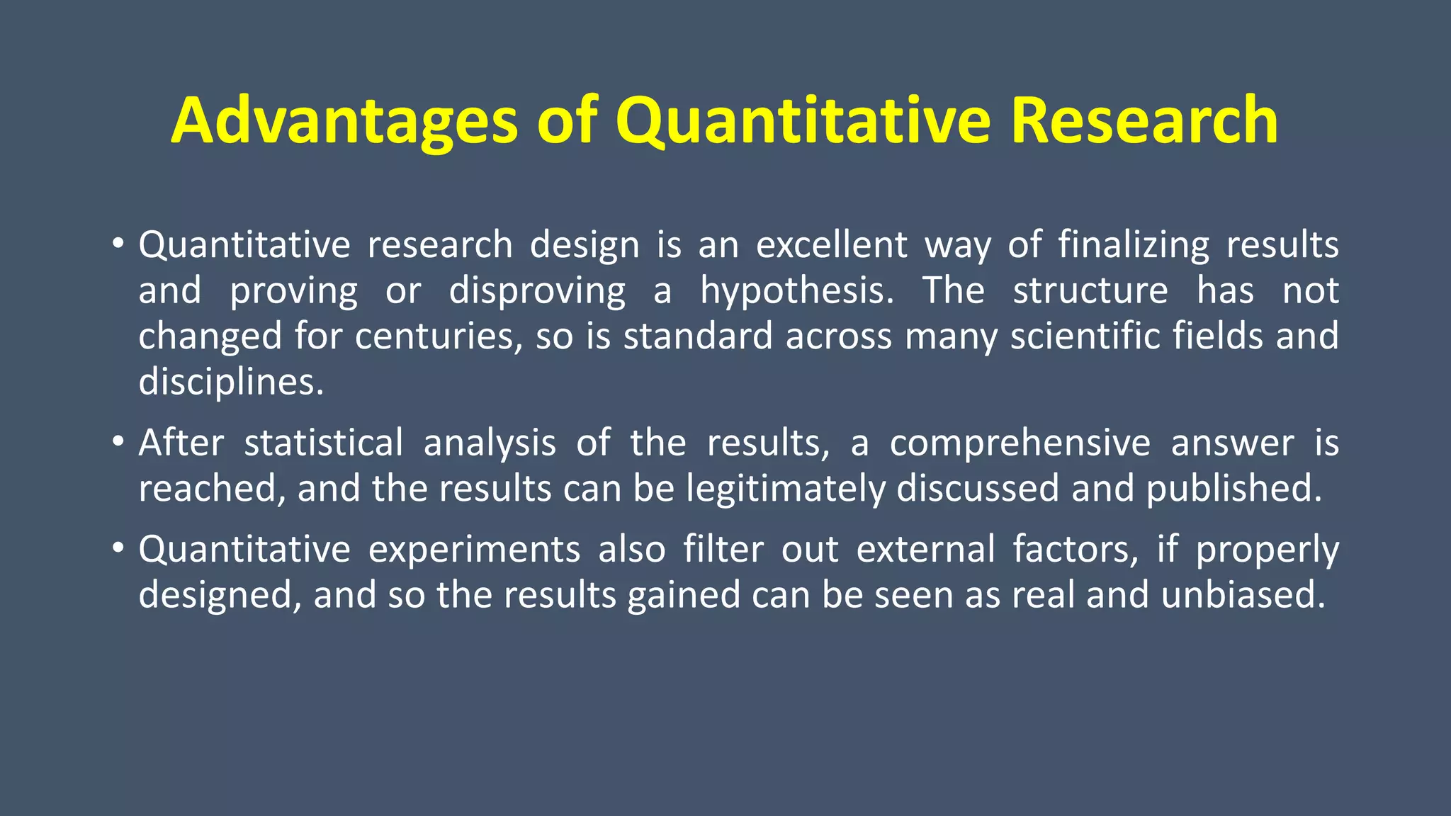 Advantages of Quantitative Research
• Quantitative research design is an excellent way of finalizing results
and proving or disproving a hypothesis. The structure has not
changed for centuries, so is standard across many scientific fields and
disciplines.
• After statistical analysis of the results, a comprehensive answer is
reached, and the results can be legitimately discussed and published.
• Quantitative experiments also filter out external factors, if properly
designed, and so the results gained can be seen as real and unbiased.
 