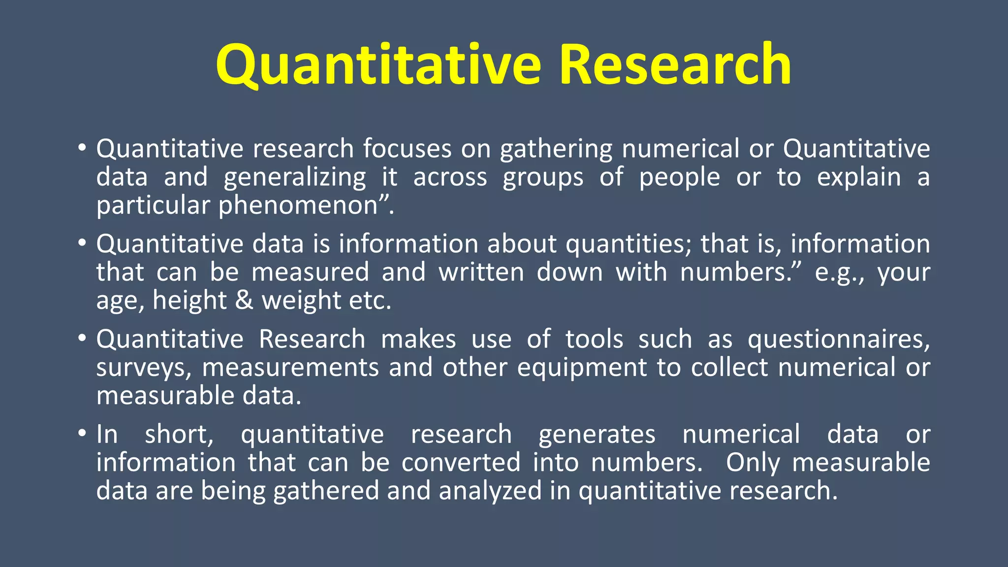 Quantitative Research
• Quantitative research focuses on gathering numerical or Quantitative
data and generalizing it across groups of people or to explain a
particular phenomenon”.
• Quantitative data is information about quantities; that is, information
that can be measured and written down with numbers.” e.g., your
age, height & weight etc.
• Quantitative Research makes use of tools such as questionnaires,
surveys, measurements and other equipment to collect numerical or
measurable data.
• In short, quantitative research generates numerical data or
information that can be converted into numbers. Only measurable
data are being gathered and analyzed in quantitative research.
 
