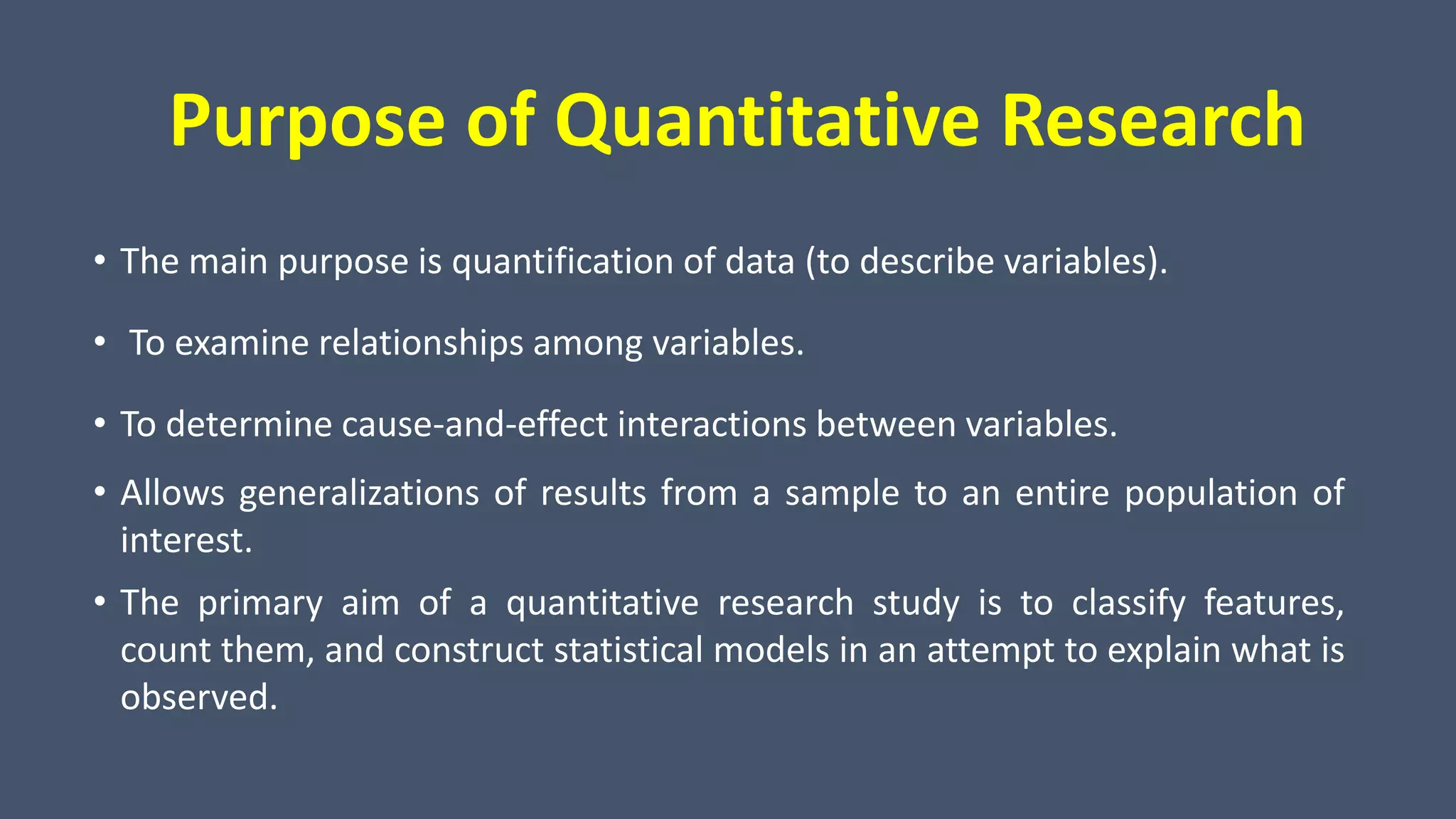 Purpose of Quantitative Research
• The main purpose is quantification of data (to describe variables).
• To examine relationships among variables.
• To determine cause-and-effect interactions between variables.
• Allows generalizations of results from a sample to an entire population of
interest.
• The primary aim of a quantitative research study is to classify features,
count them, and construct statistical models in an attempt to explain what is
observed.
 