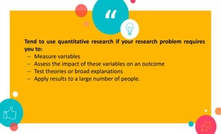 “
Tend to use quantitative research if your research problem requires
you to:
– Measure variables
– Assess the impact of these variables on an outcome
– Test theories or broad explanations
– Apply results to a large number of people.
 