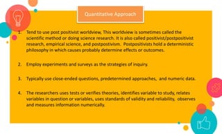 1. Tend to use post positivist worldview, This worldview is sometimes called the
scientific method or doing science research. It is also called positivist/postpositivist
research, empirical science, and postpostivism. Postpositivists hold a deterministic
philosophy in which causes probably determine effects or outcomes.
2. Employ experiments and surveys as the strategies of inquiry.
3. Typically use close-ended questions, predetermined approaches, and numeric data.
4. The researchers uses tests or verifies theories, identifies variable to study, relates
variables in question or variables, uses standards of validity and reliability, observes
and measures information numerically.
Quantitative Approach
 