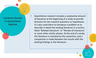 Literature Review
in Quantitative
Method
• Quantitative research includes a substantial amount
of literature at the beginning of a study to provide
direction for the research questions or hypotheses.
It is also used there to introduce a problem or to
describe in detail the existing literature in a section
titled “Related Literature” or “Review of Literature,”
or some other similar phrase. At the end of a study,
the literature is revisited by the researcher, and a
comparison is made between the results with the
existing findings in the literature.
 