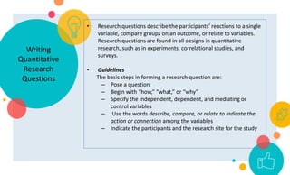 Writing
Quantitative
Research
Questions
• Research questions describe the participants’ reactions to a single
variable, compare groups on an outcome, or relate to variables.
Research questions are found in all designs in quantitative
research, such as in experiments, correlational studies, and
surveys.
• Guidelines
The basic steps in forming a research question are:
– Pose a question
– Begin with “how,” “what,” or “why”
– Specify the independent, dependent, and mediating or
control variables
– Use the words describe, compare, or relate to indicate the
action or connection among the variables
– Indicate the participants and the research site for the study
 