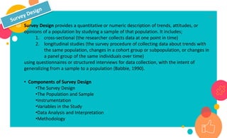 16
Survey Design provides a quantitative or numeric description of trends, attitudes, or
opinions of a population by studying a sample of that population. It includes;
1. cross-sectional (the researcher collects data at one point in time)
2. longitudinal studies (the survey procedure of collecting data about trends with
the same population, changes in a cohort group or subpopulation, or changes in
a panel group of the same individuals over time)
using questionnaires or structured interviews for data collection, with the intent of
generalizing from a sample to a population (Babbie, 1990).
• Components of Survey Design
•The Survey Design
•The Population and Sample
•Instrumentation
•Variables in the Study
•Data Analysis and Interpretation
•Methodology
 