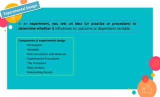 17
In an experiment, you test an idea (or practice or procedure) to
determine whether it influences an outcome or dependent variable.
Components of experimental design
•Participants
•Variables
•Instrumentation and Materials
•Experimental Procedures
•The Procedure
•Data Analysis
•Interpreting Results
 