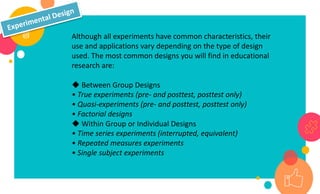 Although all experiments have common characteristics, their
use and applications vary depending on the type of design
used. The most common designs you will find in educational
research are:
◆ Between Group Designs
• True experiments (pre- and posttest, posttest only)
• Quasi-experiments (pre- and posttest, posttest only)
• Factorial designs
◆ Within Group or Individual Designs
• Time series experiments (interrupted, equivalent)
• Repeated measures experiments
• Single subject experiments
 