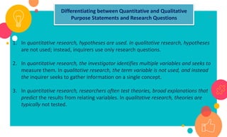 19
1. In quantitative research, hypotheses are used. In qualitative research, hypotheses
are not used; instead, inquirers use only research questions.
2. In quantitative research, the investigator identifies multiple variables and seeks to
measure them. In qualitative research, the term variable is not used, and instead
the inquirer seeks to gather information on a single concept.
3. In quantitative research, researchers often test theories, broad explanations that
predict the results from relating variables. In qualitative research, theories are
typically not tested.
Differentiating between Quantitative and Qualitative
Purpose Statements and Research Questions
 