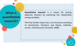 Quantitative research is a means for testing
objective theories by examining the relationship
among variables.
The final written report has a set structure consisting
of introduction, literature and theory, methods,
results, and discussion (Creswell, 2008).
What is
quantitative
research?
2
 