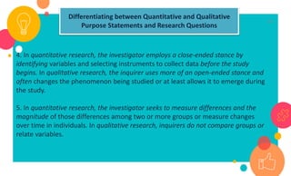 20
4. In quantitative research, the investigator employs a close-ended stance by
identifying variables and selecting instruments to collect data before the study
begins. In qualitative research, the inquirer uses more of an open-ended stance and
often changes the phenomenon being studied or at least allows it to emerge during
the study.
5. In quantitative research, the investigator seeks to measure differences and the
magnitude of those differences among two or more groups or measure changes
over time in individuals. In qualitative research, inquirers do not compare groups or
relate variables.
Differentiating between Quantitative and Qualitative
Purpose Statements and Research Questions
 