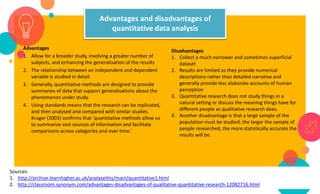 Advantages and disadvantages of
quantitative data analysis
Advantages
1. Allow for a broader study, involving a greater number of
subjects, and enhancing the generalisation of the results
2. The relationship between an independent and dependent
variable is studied in detail.
3. Generally, quantitative methods are designed to provide
summaries of data that support generalisations about the
phenomenon under study.
4. Using standards means that the research can be replicated,
and then analysed and compared with similar studies.
Kruger (2003) confirms that 'quantitative methods allow us
to summarize vast sources of information and facilitate
comparisons across categories and over time.’
Disadvantages
1. Collect a much narrower and sometimes superficial
dataset
2. Results are limited as they provide numerical
descriptions rather than detailed narrative and
generally provide less elaborate accounts of human
perception
3. Quantitative research does not study things in a
natural setting or discuss the meaning things have for
different people as qualitative research does.
4. Another disadvantage is that a large sample of the
population must be studied; the larger the sample of
people researched, the more statistically accurate the
results will be.
Sources:
1. http://archive.learnhigher.ac.uk/analysethis/main/quantitative1.html
2. http://classroom.synonym.com/advantages-disadvantages-of-qualitative-quantitative-research-12082716.html
 