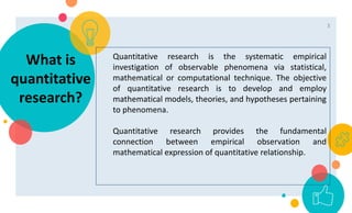 Quantitative research is the systematic empirical
investigation of observable phenomena via statistical,
mathematical or computational technique. The objective
of quantitative research is to develop and employ
mathematical models, theories, and hypotheses pertaining
to phenomena.
Quantitative research provides the fundamental
connection between empirical observation and
mathematical expression of quantitative relationship.
What is
quantitative
research?
3
 