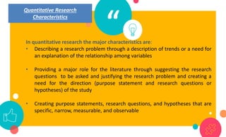 “
In quantitative research the major characteristics are:
• Describing a research problem through a description of trends or a need for
an explanation of the relationship among variables
• Providing a major role for the literature through suggesting the research
questions to be asked and justifying the research problem and creating a
need for the direction (purpose statement and research questions or
hypotheses) of the study
• Creating purpose statements, research questions, and hypotheses that are
specific, narrow, measurable, and observable
Quantitative Research
Characteristics
 
